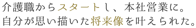 介護職からスタートし、本社営業に。自分が思い描いた将来像を叶えられた。